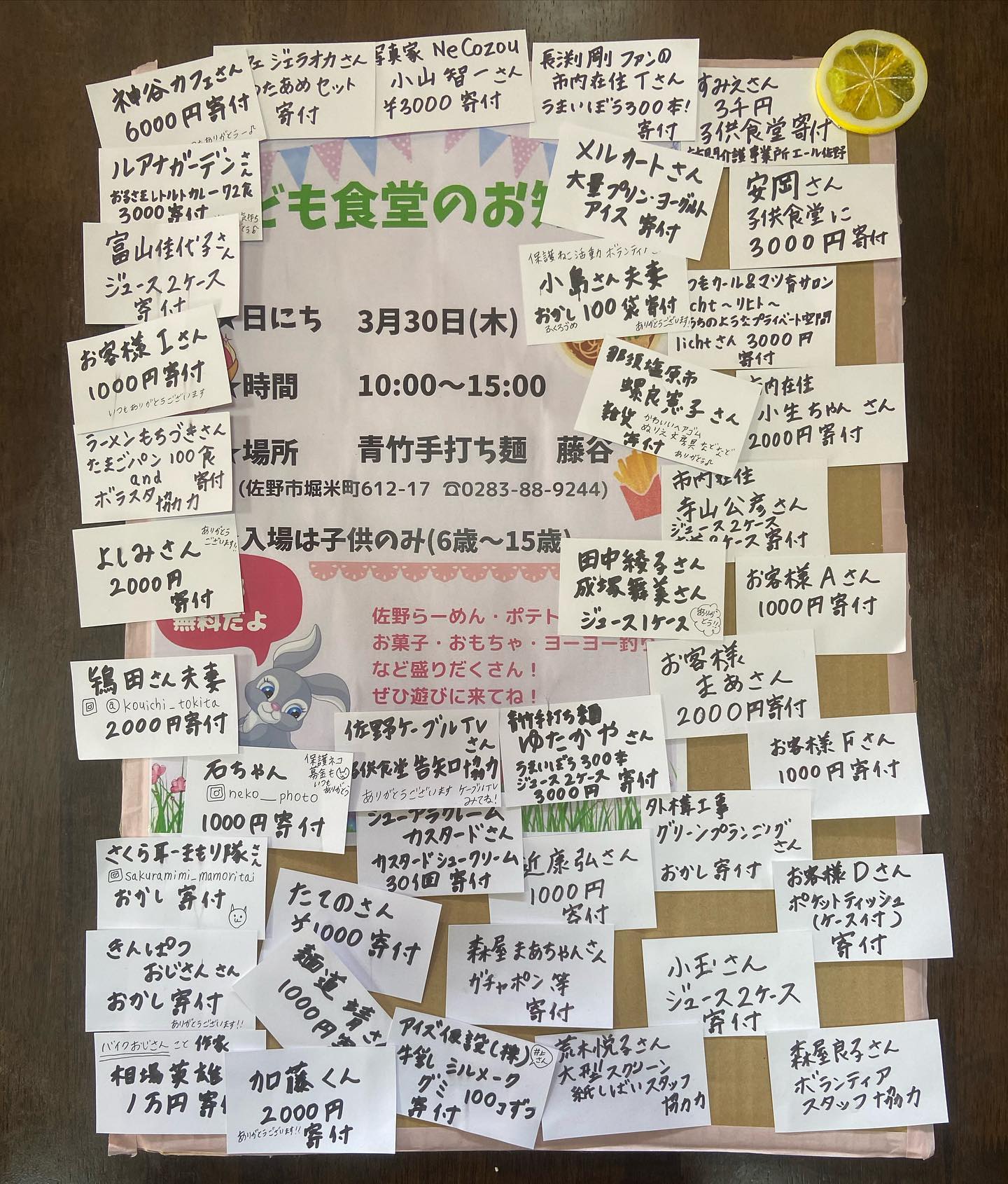 子供食堂開催においては沢山の方にご協力を頂きました。本当にありがとうございました。
およそ200人くらいの子供たちが参加をしてくれて沢山の笑顔が見れました。

青竹手打ち麺ゆたかや様  神谷カフェ様
カフェジェラオカ様  写真家NeCozou小山智一様  訪問介護エール川崎すみえ様  メルカート様  まつ毛カール＆まつ育サロン リヒト様  ﾜｰｶｰｽﾞドーナツ様
外構工事グリーンプランニング様  佐野ケーブルテレビ様  シューアラクレームカスタード様 
麺道 靖様  アイズ仮設(株)様  ルアナガーデン様  作家 相場英雄様  ラーメンもちづき様 
さくら耳まもり隊様 Crepe marche2様
Dream tacos様  長渕剛ファンT様  安岡淳様
小島様夫妻  螺良憲子様 小生ちゃん様  寺山公彦様  田中綾子様  成塚舞美様  まあさん様 A様 
F様  D様 小玉様夫妻 有近康弘様  森屋まあちゃん様  たての様  I様  金髪おじさん様  石ちゃん様  鴇田様夫妻  富山様夫妻  加藤様  よしみ様  ご寄付本当にありがとうございました。
specialTHANKS  ラーメンもちづき様  Crepemarche2様  Dreamtacos様  森屋良子様まあちゃん様  スタッフ寺山様 スタッフ富山様 荒木悦子様
@crepemarche2 @dream.tacos.2020 @ramen_mochizuki