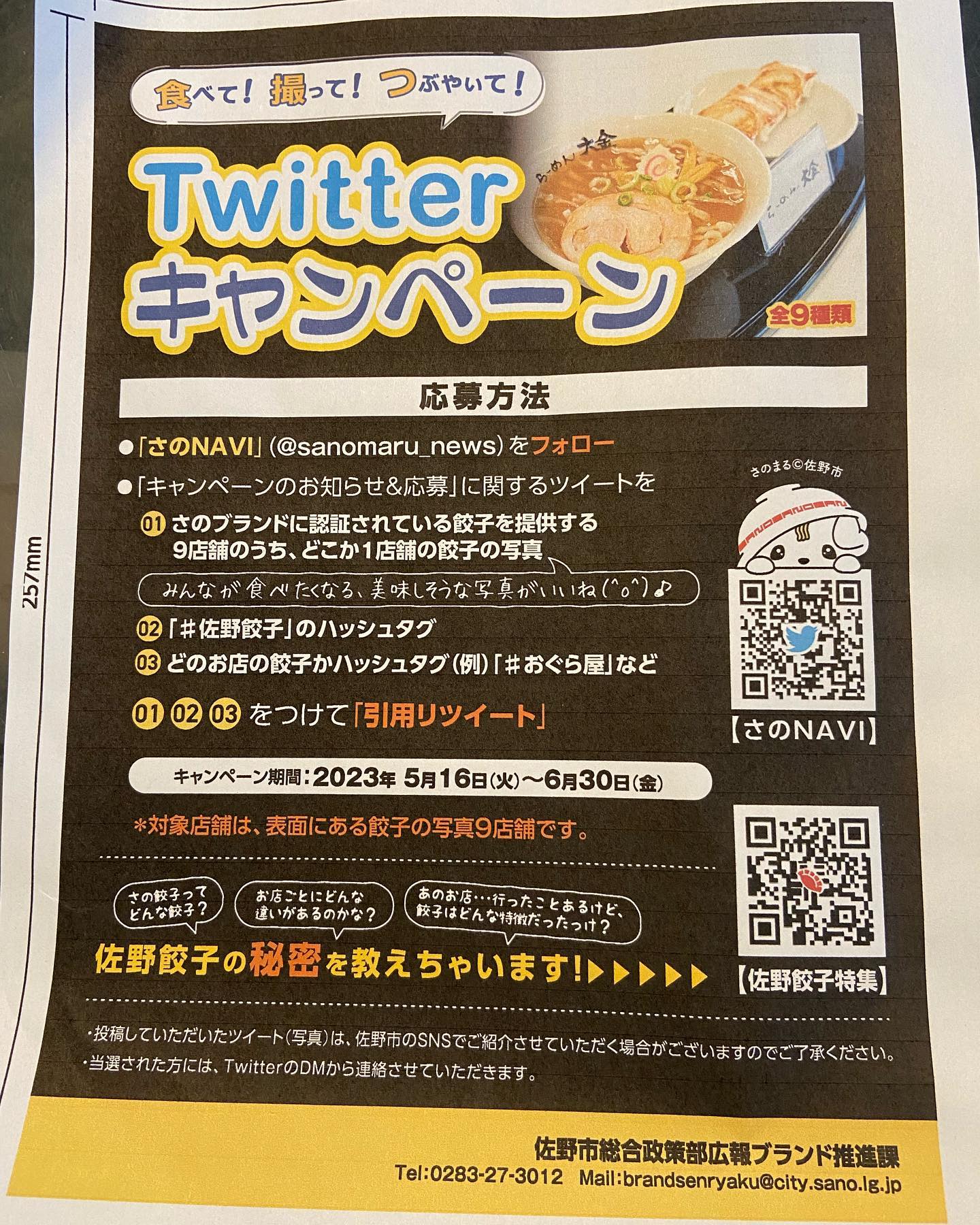 食べて！撮って！つぶやいて！
Twitter
キャンペーン
応募方法
●「さのNAVI」(@sanomaru_news)をフォロー
●「キャンペーンのお知らせ＆応募」に関するツイートを
01 さのブランドに認証されている餃子を提供する
9店舗のうち、どこか1店舗の餃子の写真」
みんなが食べたくなる、美味しそうな写真がいいね(^。)♪
02「＃佐野餃子」のハッシュタグ
03 どのお店の餃子かハッシュタグ（例!）「＃おぐらやなど
01 02 03 をつけて「引用リツイート」
キャンペーン期間：2023年5月16日（火）～6月30日（金）
＊対象店舗は、家面にある餃子の写真9店舗です。